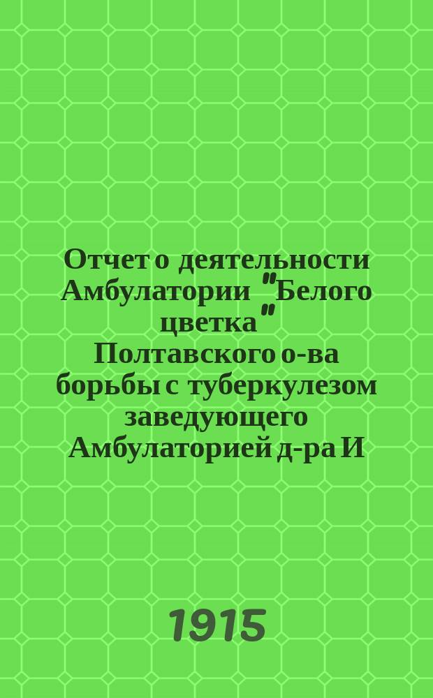 Отчет о деятельности Амбулатории "Белого цветка" Полтавского о-ва борьбы с туберкулезом заведующего Амбулаторией д-ра И.П. Белкина. За 1914 год