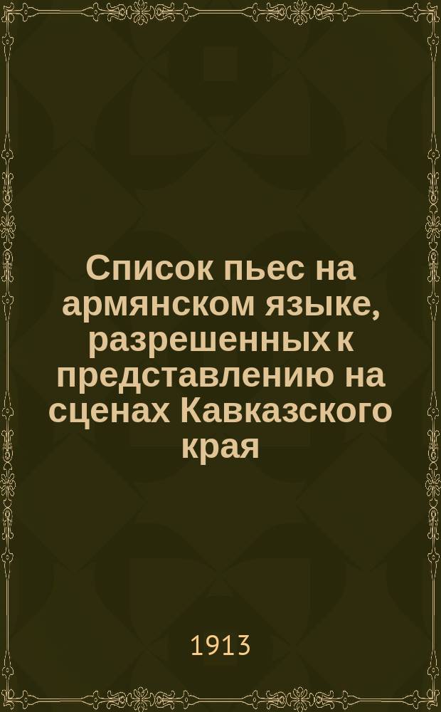 Список пьес на армянском языке, разрешенных к представлению на сценах Кавказского края : По 1 июня 1913 г