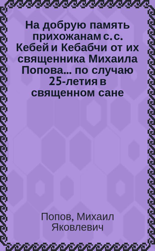 На добрую память прихожанам с. с. Кебей и Кебабчи от их священника Михаила Попова... по случаю 25-летия в священном сане. 1889-1914 г.