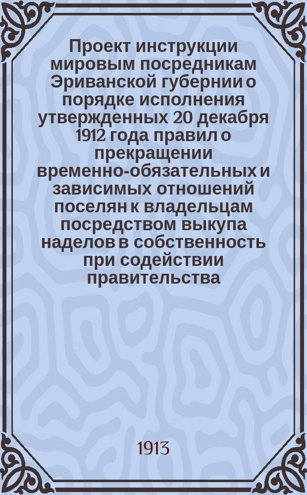 Проект инструкции мировым посредникам Эриванской губернии о порядке исполнения утвержденных 20 декабря 1912 года правил о прекращении временно-обязательных и зависимых отношений поселян к владельцам посредством выкупа наделов в собственность при содействии правительства
