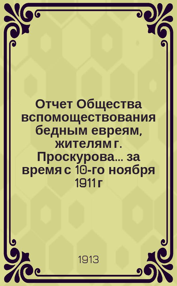 Отчет Общества вспомоществования бедным евреям, жителям г. Проскурова... ... за время с 10-го ноября 1911 г. по 31-е дек. 1912 г.