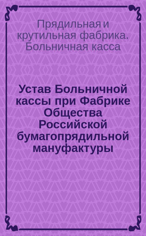 Устав Больничной кассы при Фабрике Общества Российской бумагопрядильной мануфактуры. С.-Петербург