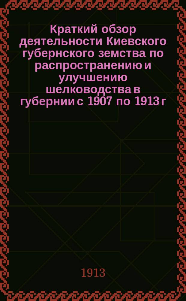 Краткий обзор деятельности Киевского губернского земства по распространению и улучшению шелководства в губернии с 1907 по 1913 г.