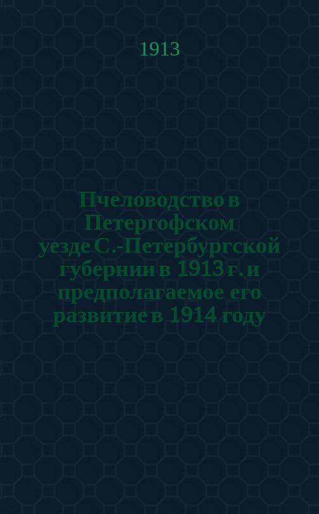 Пчеловодство в Петергофском уезде С.-Петербургской губернии в 1913 г. и предполагаемое его развитие в 1914 году : Обзоры инструкторов по пчеловодству Петергоф. земства