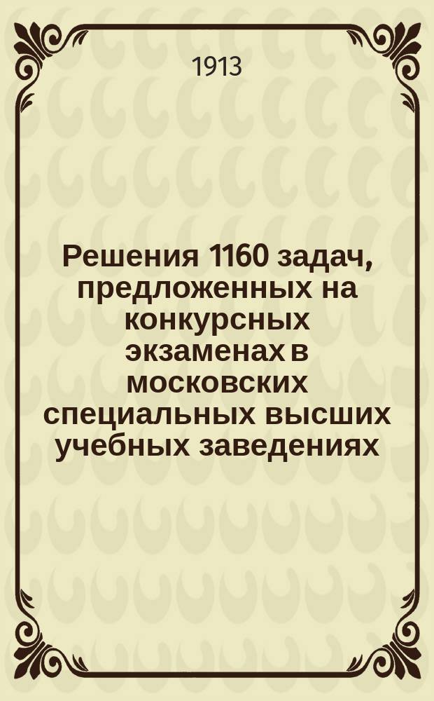 Решения 1160 задач, предложенных на конкурсных экзаменах в московских специальных высших учебных заведениях (Инженерном, Техническом, Сельскохозяйственном, Межевом) за восемь последних лет (1905-1912 гг.)