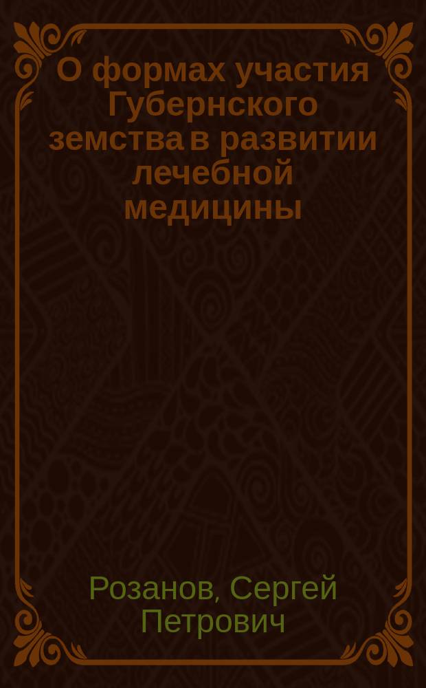 О формах участия Губернского земства в развитии лечебной медицины : Докл. 10 Губ. съезду врачей и председателей земск. управ Сарат. губ