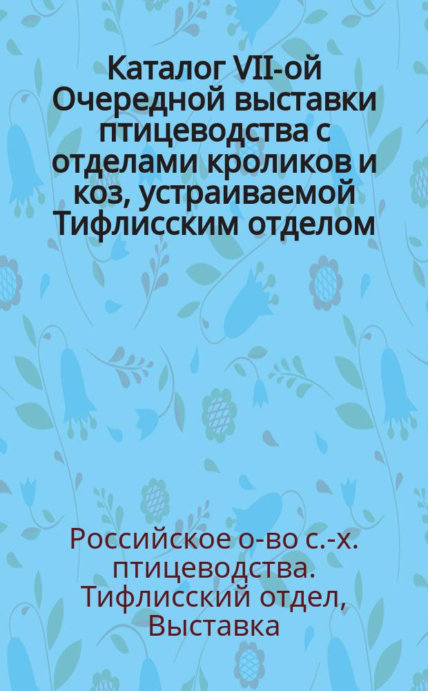 Каталог VII-ой Очередной выставки птицеводства с отделами кроликов и коз, устраиваемой Тифлисским отделом.... Российского общества сельскохозяйственного птицеводства 20, 21, 22, 23 и 24 октября 1913 года в Тифлисе