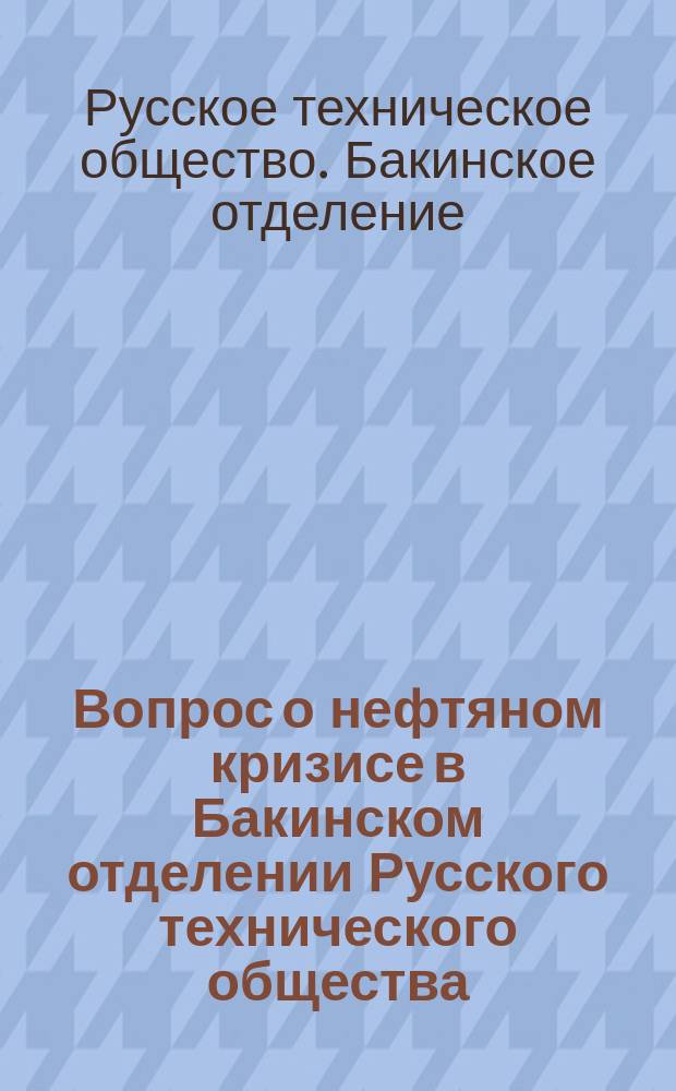 Вопрос о нефтяном кризисе в Бакинском отделении Русского технического общества : Докл. Комис. по обсуждению резолюций 2 Всерос. съезда по горн. делу, металлургии и машиностроению, связ. с нефт. пром-стью