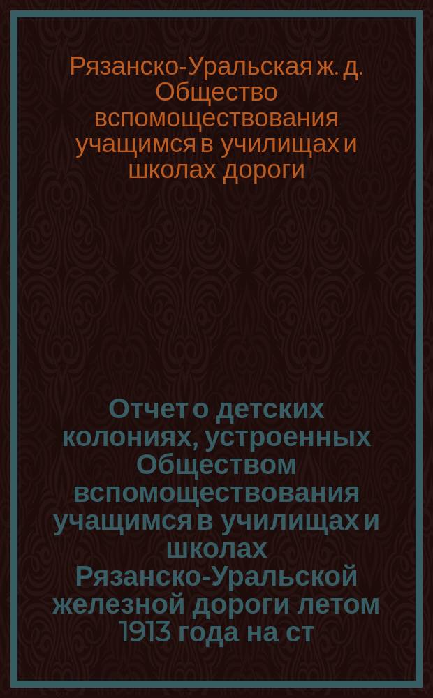 Отчет о детских колониях, устроенных Обществом вспомоществования учащимся в училищах и школах Рязанско-Уральской железной дороги летом 1913 года на ст. ст. Обловка, Красный Кут и Карабулак