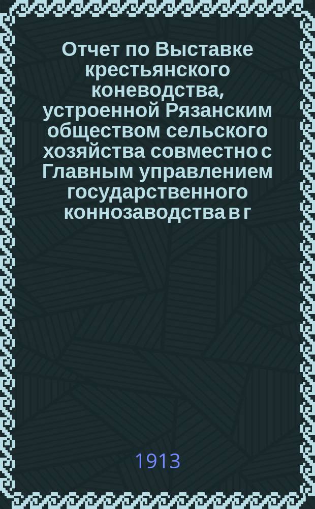 Отчет по Выставке крестьянского коневодства, устроенной Рязанским обществом сельского хозяйства совместно с Главным управлением государственного коннозаводства в г. Рязани 13-14 сентября 1912 г.