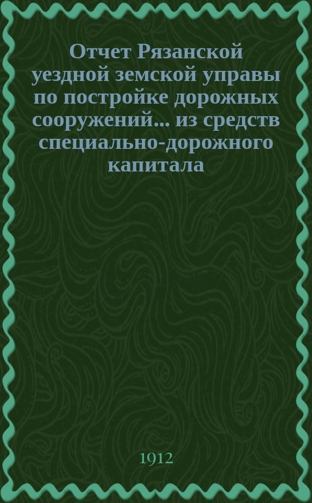 Отчет Рязанской уездной земской управы по постройке дорожных сооружений... из средств специально-дорожного капитала