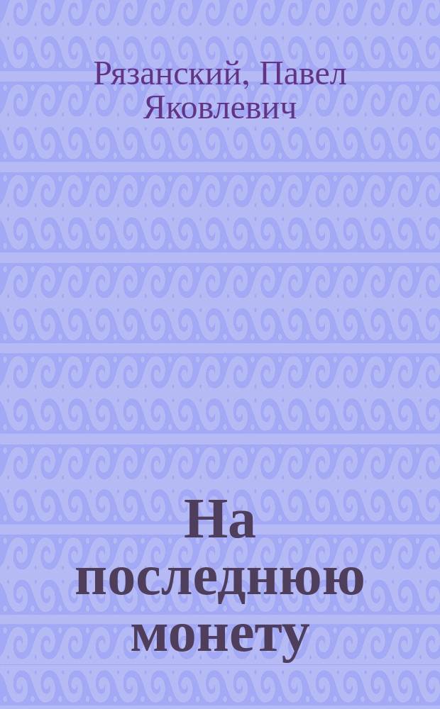 На последнюю монету : Сб. злободневных куплетов рус. юмориста-смехотвора, любимца повсеместной публики Павла Яковлевича Рязанского