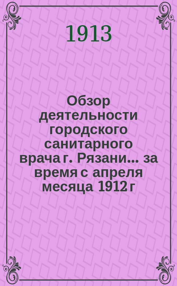 Обзор деятельности городского санитарного врача г. Рязани... ... за время с апреля месяца 1912 г. по 1-е января 1913 г.
