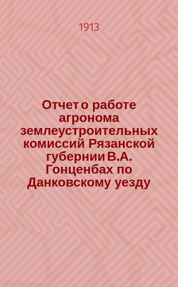 Отчет о работе агронома землеустроительных комиссий Рязанской губернии В.А. Гонценбах по Данковскому уезду, Рязанской губернии... с 1-го янв. 1912 г. по 1-е янв. 1913 г.