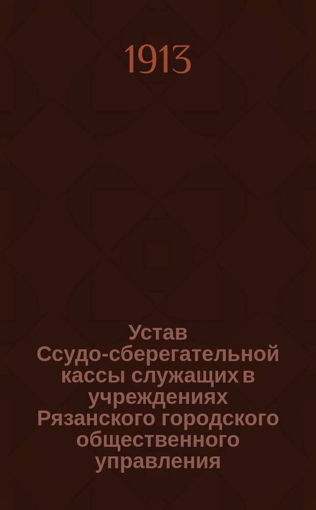 Устав Ссудо-сберегательной кассы служащих в учреждениях Рязанского городского общественного управления : Утв. 31 янв. 1913 г.