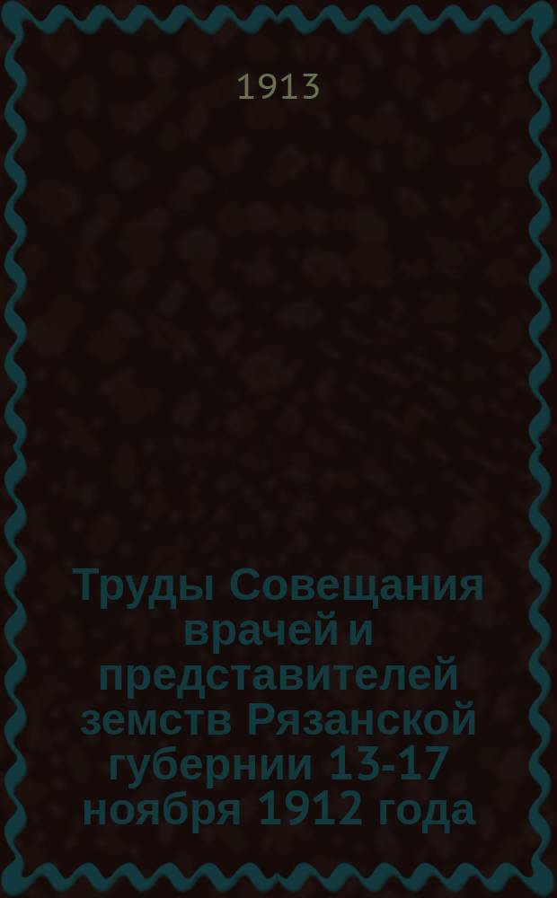 Труды Совещания врачей и представителей земств Рязанской губернии 13-17 ноября 1912 года