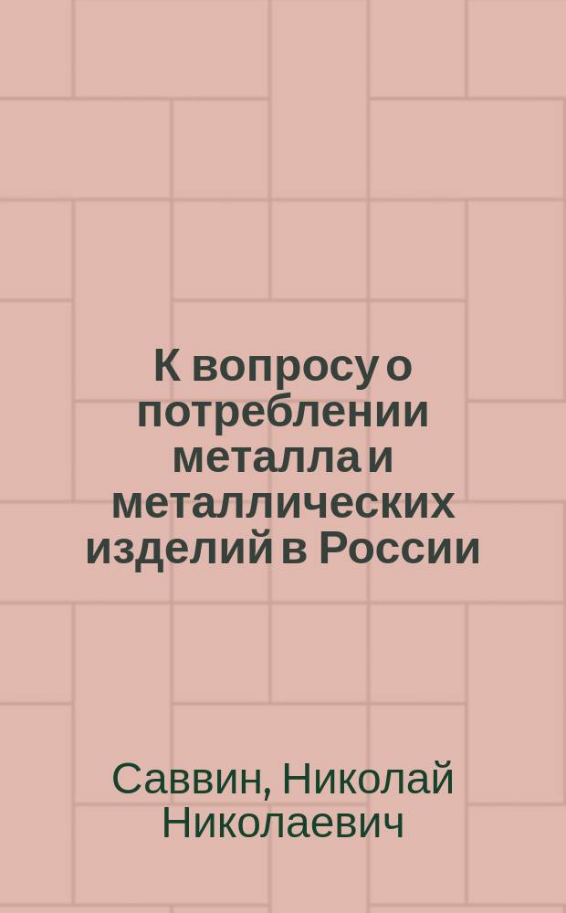 К вопросу о потреблении металла и металлических изделий в России : (Речь, произнес. проф. Н.Н. Саввиным на открытии 2 Всерос. съезда деятелей по горн. делу, металлургии и машиностроению 17 апр. 1913 г. в Спб.)