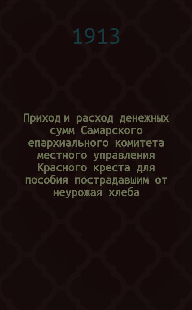 Приход и расход денежных сумм Самарского епархиального комитета местного управления Красного креста для пособия пострадавшим от неурожая хлеба : С 14 дек. 1911 по 1 окт. 1912 г