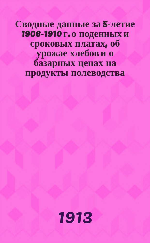 Сводные данные за 5-летие 1906-1910 г. о поденных и сроковых платах, об урожае хлебов и о базарных ценах на продукты полеводства
