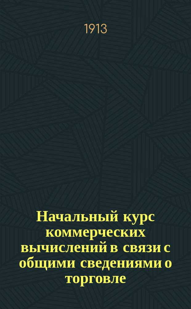 Начальный курс коммерческих вычислений в связи с общими сведениями о торговле : Пособие для изуч. счетоводства в торг. классах и курсах, высш. нач. уч-щах, ремесл. и техн. шк. : С прил. задач