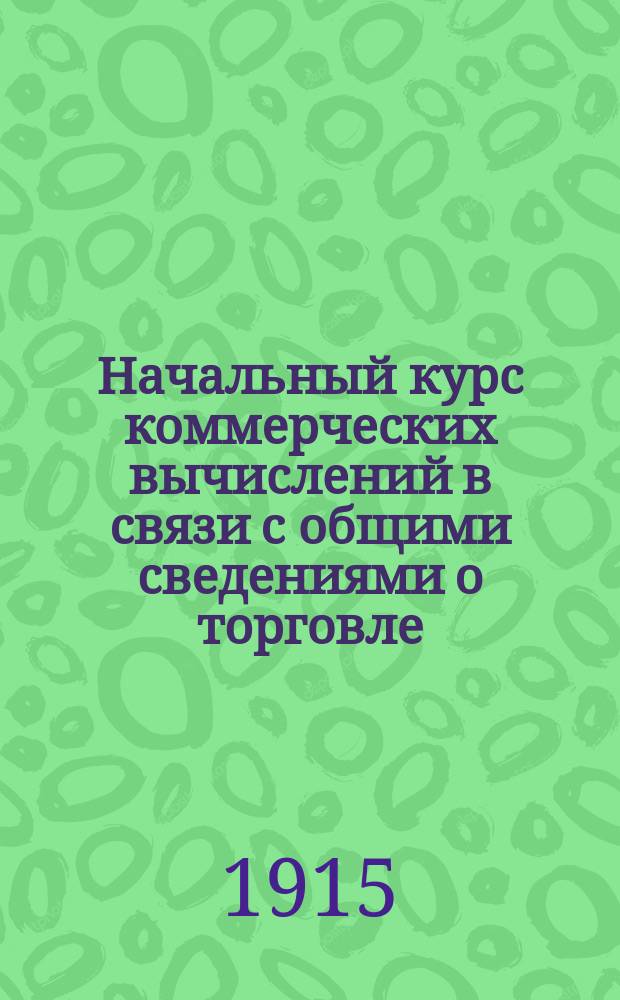 Начальный курс коммерческих вычислений в связи с общими сведениями о торговле : Пособие для изуч. счетоводства в торг. классах и курсах, высш. нач. уч-щах, ремесл. и техн. шк. : С прил. задач
