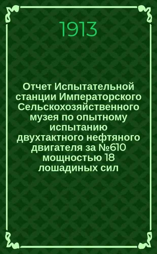 Отчет Испытательной станции Императорского Сельскохозяйственного музея по опытному испытанию двухтактного нефтяного двигателя за № 610 мощностью 18 лошадиных сил, при нормальном числе оборотов 325 в минуту, Русско-Балтийского вагонного завода в Риге