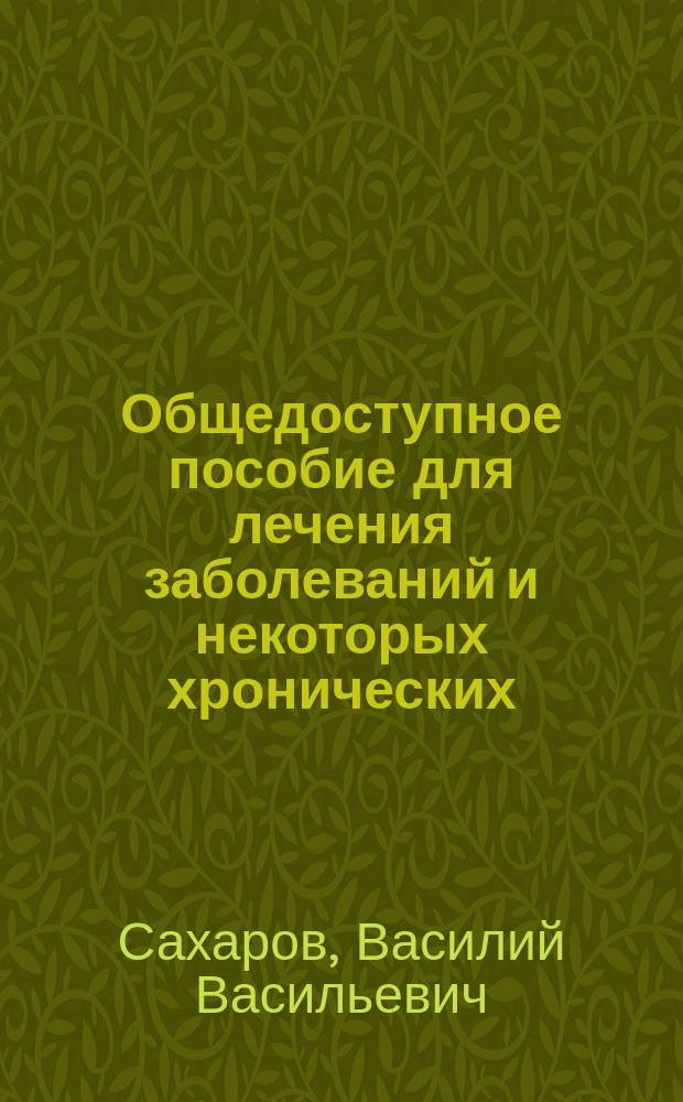Общедоступное пособие для лечения заболеваний и некоторых хронических (застарелых, давнишних) болезней без собой помощи врача и о предупреждении заболеваний : Пособие пригодно для фельдшеров, для всех лиц, мало знающих медицину, и во всяком доме