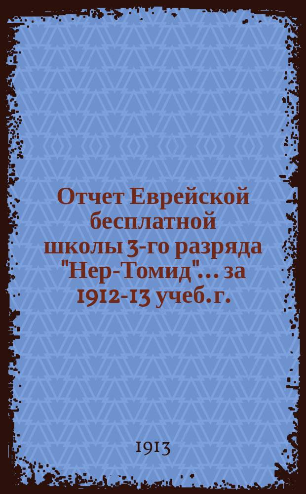 Отчет Еврейской бесплатной школы 3-го разряда "Нер-Томид"... ... за 1912-13 учеб. г.