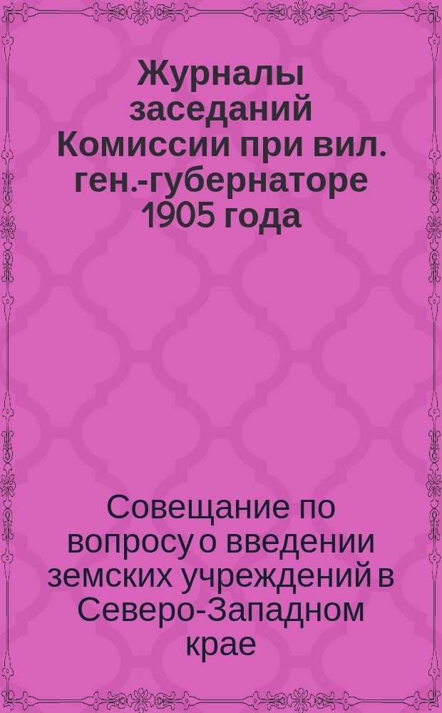 Журналы заседаний Комиссии при вил. ген.-губернаторе 1905 года : О введении земства в Виленской, Ковенской и Гродненской губерниях