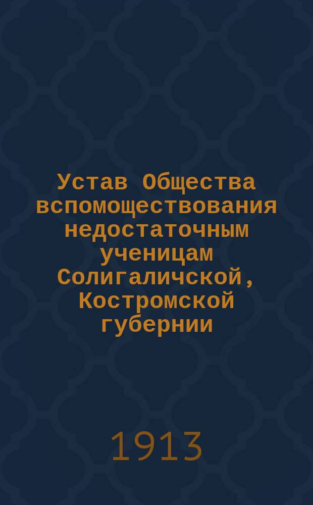 Устав Общества вспомоществования недостаточным ученицам Солигаличской, Костромской губернии, женской прогимназии : Утв. 16 февр. 1913 г.