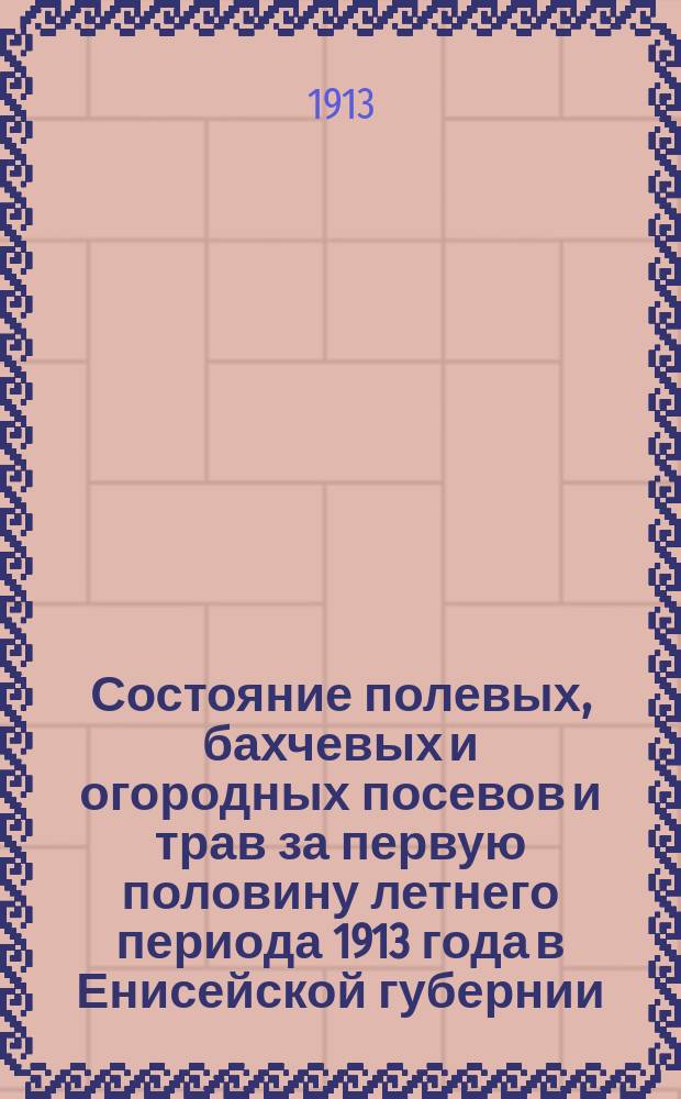 Состояние полевых, бахчевых и огородных посевов и трав за первую половину летнего периода 1913 года в Енисейской губернии : (Сост. на основании 672 сообщ. добровол. корреспондентов)