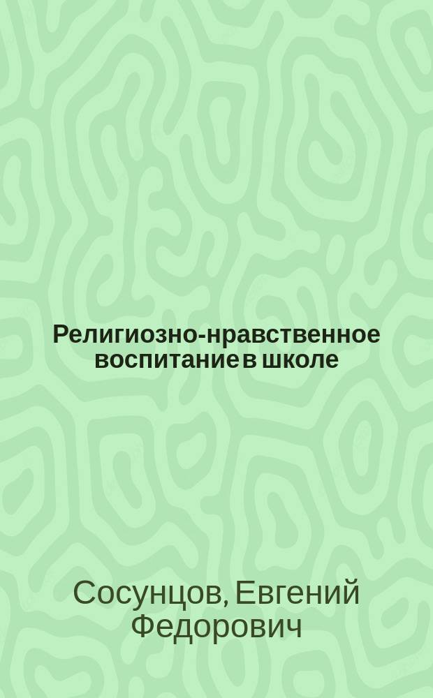 ... Религиозно-нравственное воспитание в школе : Из бесед с учащими на Зем. пед. курсах 1912 г., в гг. Сибирске и Оханске