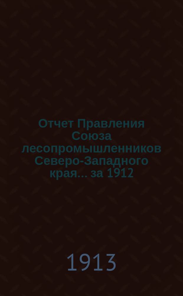 Отчет Правления Союза лесопромышленников Северо-Западного края... за 1912 : за 1912 г. и протокол общего собрания от 17 февраля 1913 г.