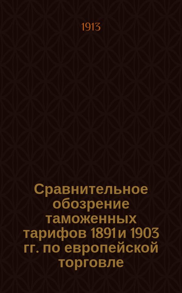 Сравнительное обозрение таможенных тарифов 1891 и 1903 гг. по европейской торговле : (С изм. и доп. по 1 янв. 1914 г.). [Ч. 1]. [Ч. 1] : Таможенная статистика привоза иностранных товаров за 1898-1912 гг. Мотивы, послужившие основанием к установлению пошлин. Роспись товарам привозным