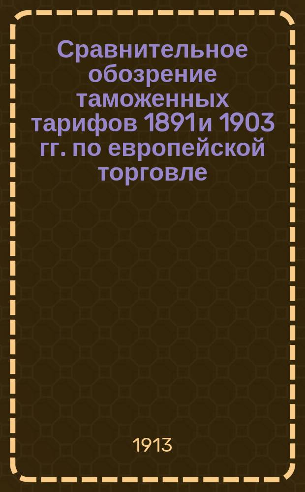 Сравнительное обозрение таможенных тарифов 1891 и 1903 гг. по европейской торговле : (С изм. и доп. по 1 янв. 1914 г.). [Ч. 1]. [Ч. 1] : Таможенная статистика привоза иностранных товаров за 1898-1912 гг. Мотивы, послужившие основанием к установлению пошлин. Роспись товарам привозным