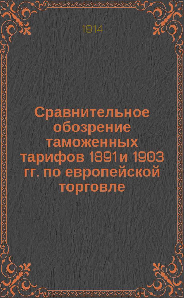 Сравнительное обозрение таможенных тарифов 1891 и 1903 гг. по европейской торговле : (С изм. и доп. по 1 янв. 1914 г.). [Ч. 1]. [Ч. 1] : Таможенная статистика привоза иностранных товаров за 1898-1912 гг. Мотивы, послужившие основанием к установлению пошлин. Роспись товарам привозным