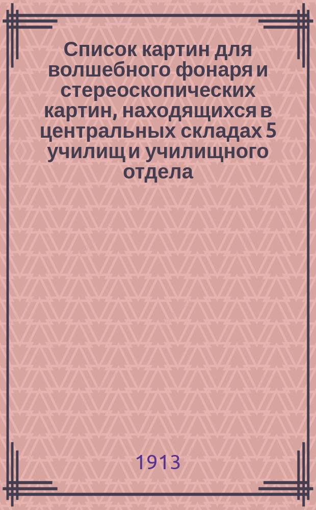 Список картин для волшебного фонаря и стереоскопических картин, находящихся в центральных складах 5 училищ и училищного отдела. 1913 г.