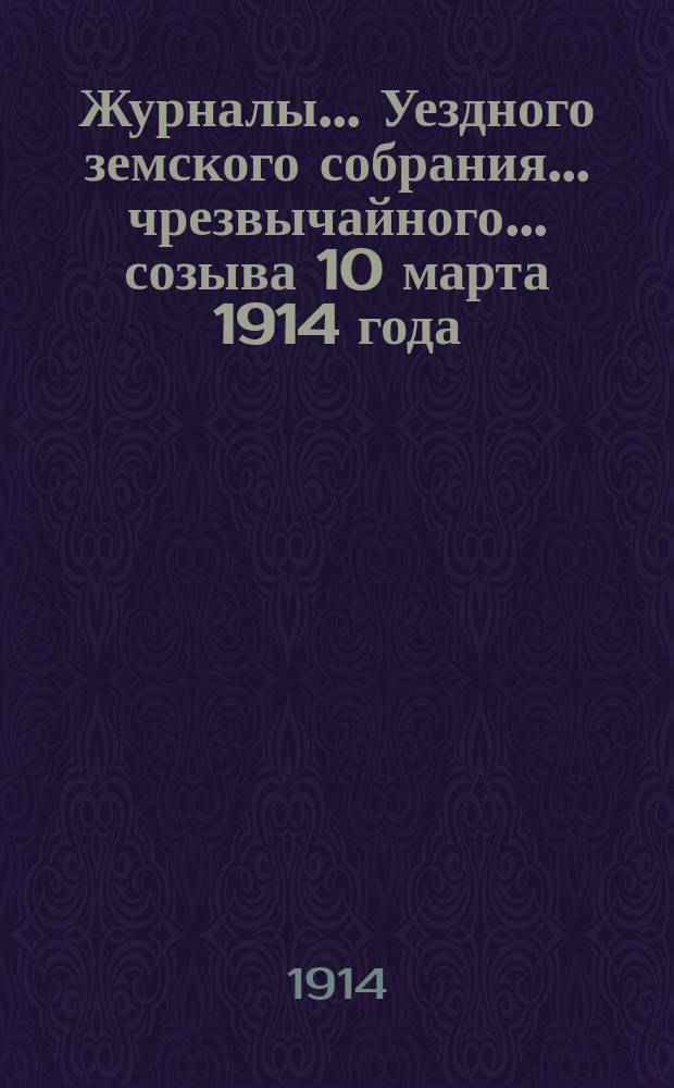 Журналы... Уездного земского собрания... чрезвычайного... созыва 10 марта 1914 года : чрезвычайного... созыва 10 марта 1914 года и доклады Управы