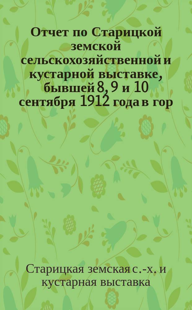 Отчет по Старицкой земской сельскохозяйственной и кустарной выставке, бывшей 8, 9 и 10 сентября 1912 года в гор. Старице, Тверской губернии