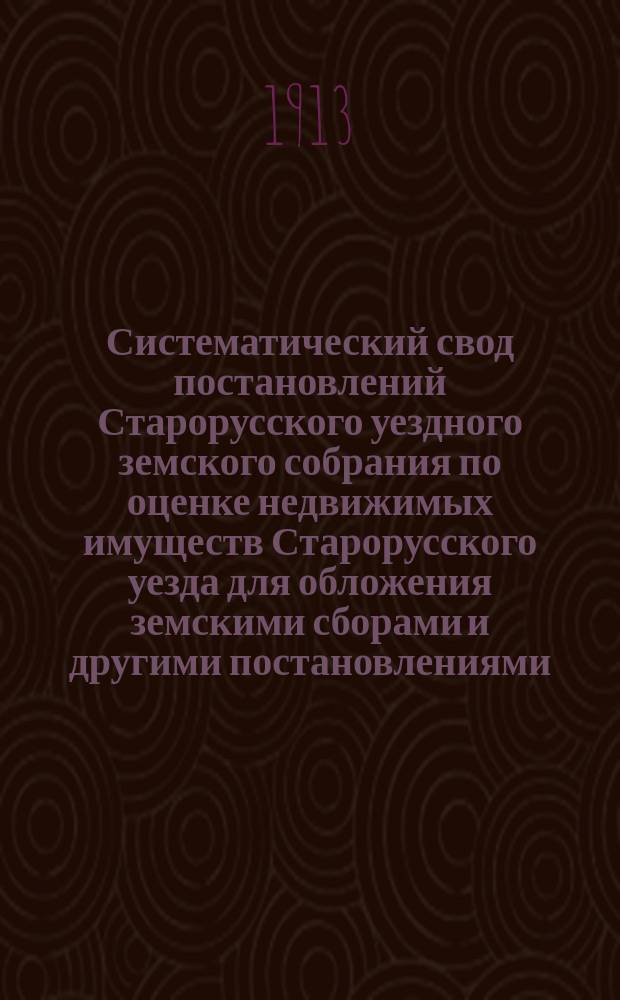Систематический свод постановлений Старорусского уездного земского собрания по оценке недвижимых имуществ Старорусского уезда для обложения земскими сборами и другими постановлениями, до раскладки относящимися. 1865-1911 гг.