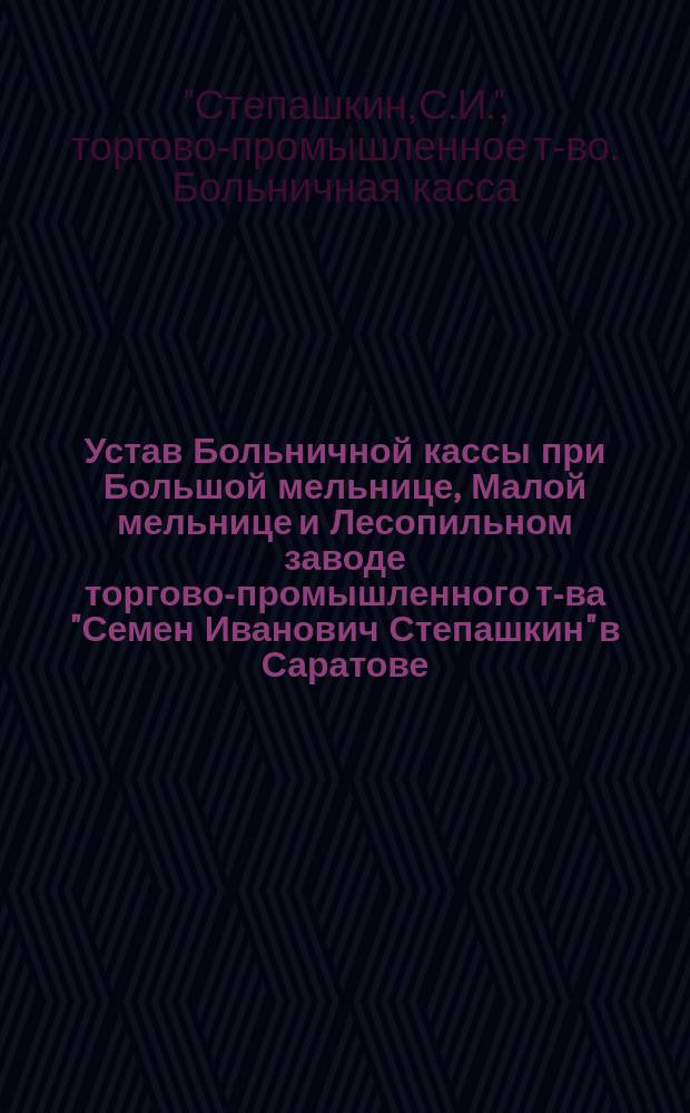 Устав Больничной кассы при Большой мельнице, Малой мельнице и Лесопильном заводе торгово-промышленного т-ва "Семен Иванович Степашкин" в Саратове : Утв. 22 дек. 1912 г