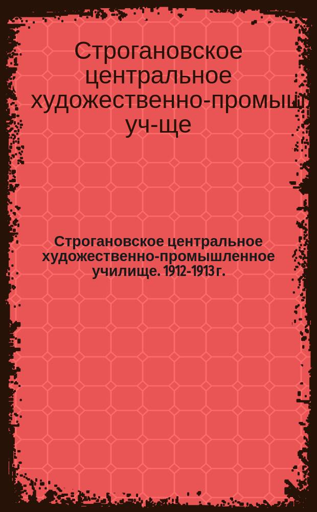 Строгановское центральное художественно-промышленное училище. 1912-1913 г. : Ист. очерк, устав, прогр. и правила Училища