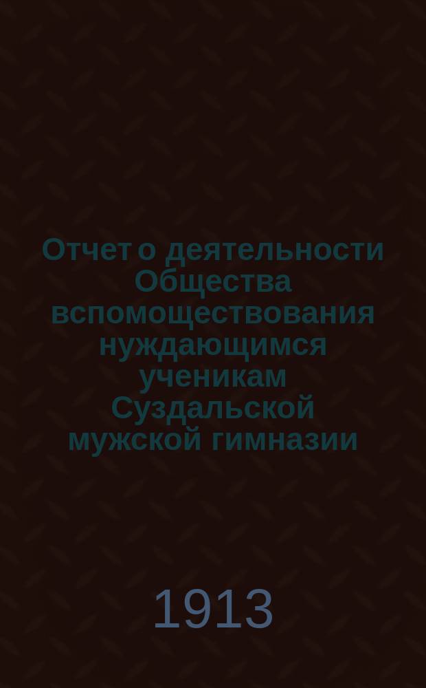 Отчет о деятельности Общества вспомоществования нуждающимся ученикам Суздальской мужской гимназии... ... за 1912-1913 отчетный год