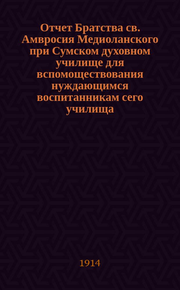 Отчет Братства св. Амвросия Медиоланского при Сумском духовном училище для вспомоществования нуждающимся воспитанникам сего училища, за период времени... ... за период времени от 7 декабря 1912 года по 7 декабря 1913 года