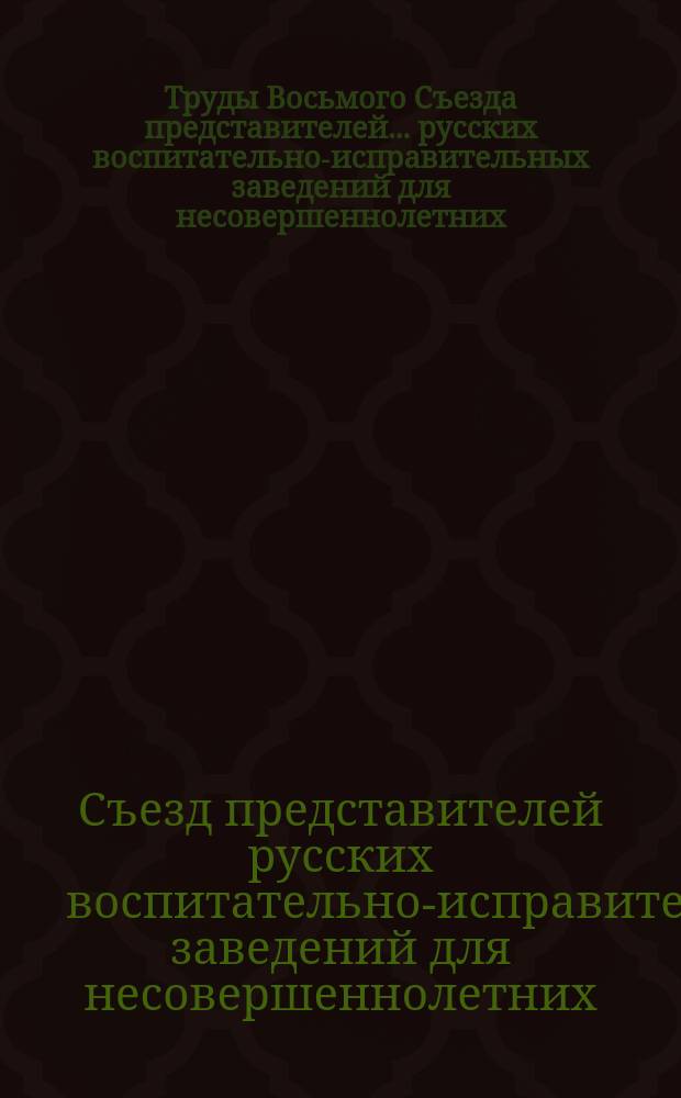 Труды Восьмого Съезда представителей... русских воспитательно-исправительных заведений для несовершеннолетних : С.-Петербург, октябрь - 1911 г