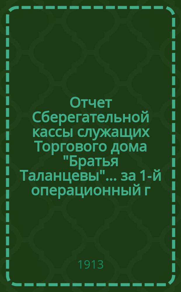 Отчет Сберегательной кассы служащих Торгового дома "Братья Таланцевы"... ... за 1-й операционный г., с 1-го ноября 1911 г. по 31-е дек.