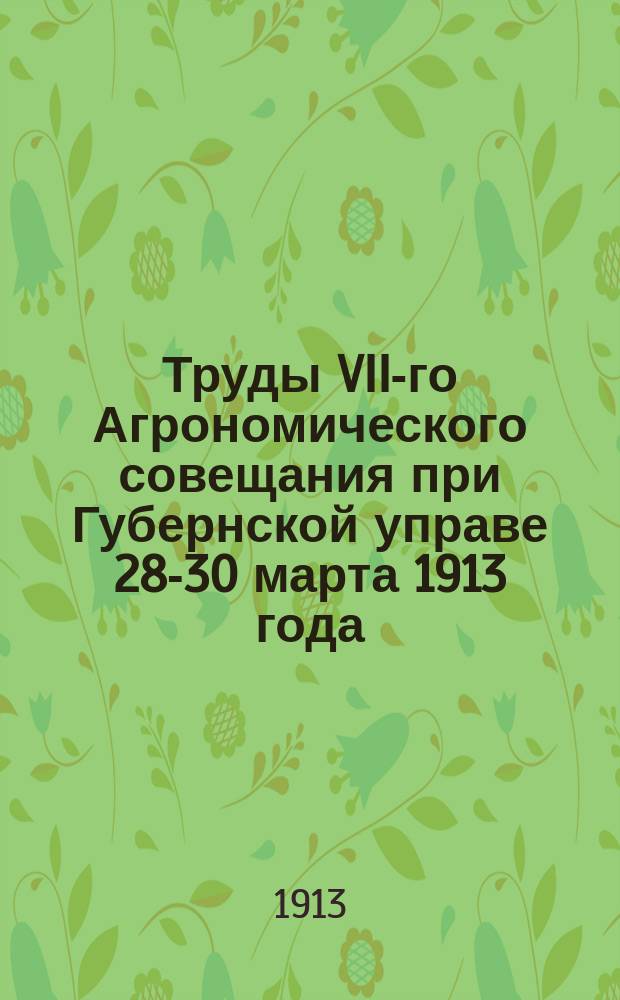 Труды VII-го Агрономического совещания при Губернской управе 28-30 марта 1913 года