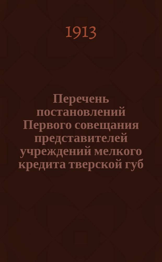 Перечень постановлений Первого совещания представителей учреждений мелкого кредита тверской губ. 20-22 августа 1913 года при Тверской губернской земской управе
