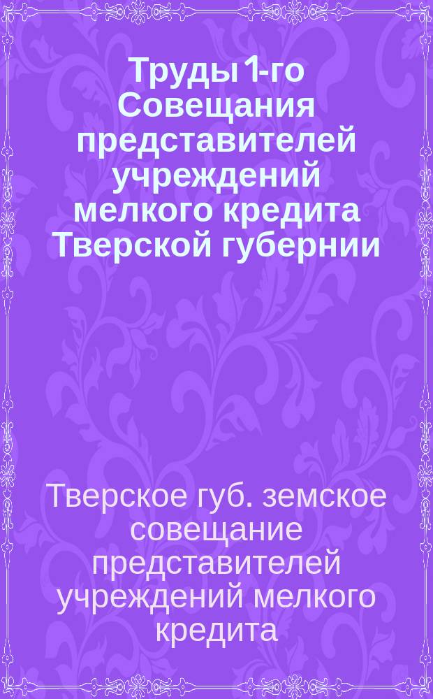Труды 1-го Совещания представителей учреждений мелкого кредита Тверской губернии, бывшего 20-22 августа 1913 года при Тверской губернской земской управе