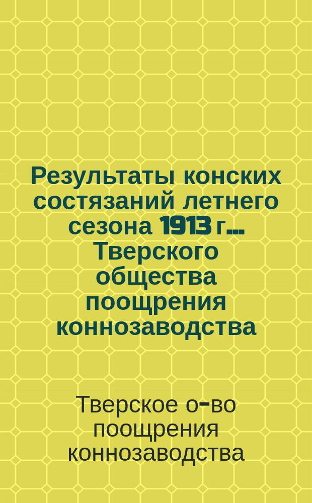 Результаты конских состязаний летнего сезона 1913 г. ... Тверского общества поощрения коннозаводства